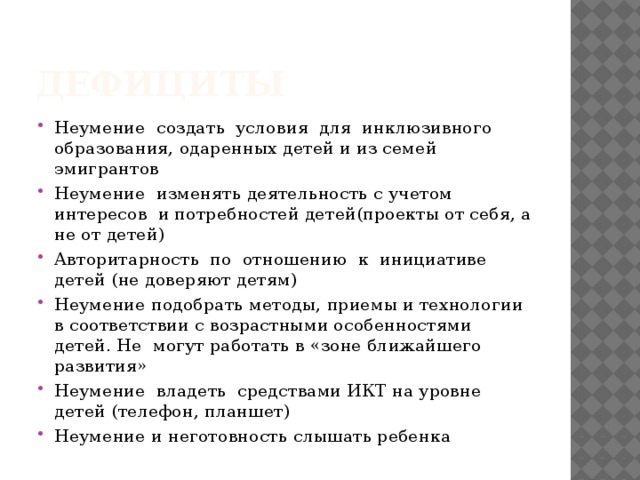 дефициты Неумение создать условия для инклюзивного образования, одаренных детей и из семей эмигрантов Неумение изменять деятельность с учетом интересов и потребностей детей(проекты от себя, а не от детей) Авторитарность по отношению к инициативе детей (не доверяют детям) Неумение подобрать методы, приемы и технологии в соответствии с возрастными особенностями детей. Не могут работать в «зоне ближайшего развития» Неумение владеть средствами ИКТ на уровне детей (телефон, планшет) Неумение и неготовность слышать ребенка 