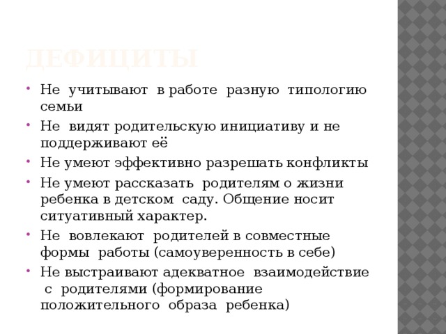 дефициты Не учитывают в работе разную типологию семьи Не видят родительскую инициативу и не поддерживают её Не умеют эффективно разрешать конфликты Не умеют рассказать родителям о жизни ребенка в детском саду. Общение носит ситуативный характер. Не вовлекают родителей в совместные формы работы (самоуверенность в себе) Не выстраивают адекватное взаимодействие с родителями (формирование положительного образа ребенка) 