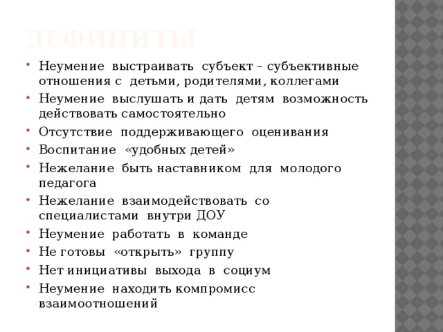 дефициты Неумение выстраивать субъект – субъективные отношения с детьми, родителями, коллегами Неумение выслушать и дать детям возможность действовать самостоятельно Отсутствие поддерживающего оценивания Воспитание «удобных детей» Нежелание быть наставником для молодого педагога Нежелание взаимодействовать со специалистами внутри ДОУ Неумение работать в команде Не готовы «открыть» группу Нет инициативы выхода в социум Неумение находить компромисс взаимоотношений 