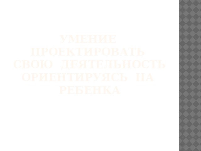 Умение проектировать свою деятельность ориентируясь на ребенка 