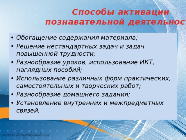 Способы активации  познавательной деятельности: Обогащение содержания материала; Решение нестандартных задач и задач повышенной трудности; Разнообразие уроков, использование ИКТ, наглядных пособий; Использование различных форм практических, самостоятельных и творческих работ; Разнообразие домашнего задания; Установление внутренних и межпредметных связей. 