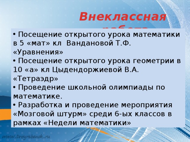 Внеклассная работа  Посещение открытого урока математики в 5 «мат» кл Вандановой Т.Ф. «Уравнения»  Посещение открытого урока геометрии в 10 «а» кл Цыдендоржиевой В.А. «Тетраэдр»  Проведение школьной олимпиады по математике.  Разработка и проведение мероприятия «Мозговой штурм» среди 6-ых классов в рамках «Недели математики» 