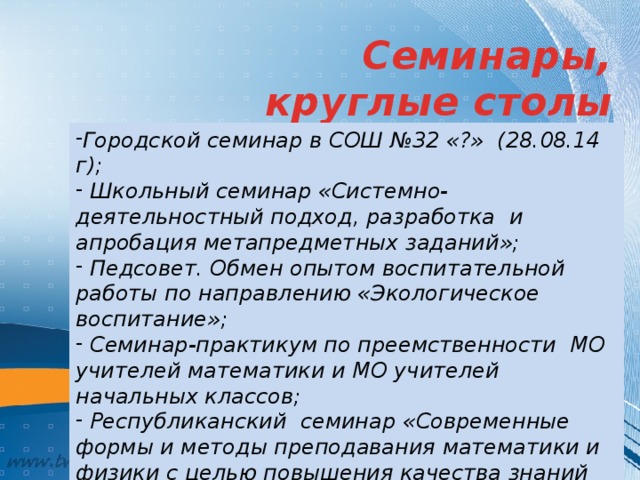Семинары, круглые столы Городской семинар в СОШ №32 «?» (28.08.14 г);  Школьный семинар «Системно-деятельностный подход, разработка и апробация метапредметных заданий»;  Педсовет. Обмен опытом воспитательной работы по направлению «Экологическое воспитание»;  Семинар-практикум по преемственности МО учителей математики и МО учителей начальных классов;  Республиканский семинар «Современные формы и методы преподавания математики и физики с целью повышения качества знаний учащихся» (29.04.15 г) 