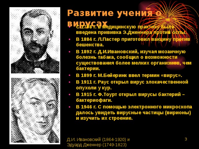 Развитие учения о вирусах С 1798 г. в медицинскую практику была введена прививка Э.Дженнера против оспы. В 1884 г. Л.Пастер приготовил вакцину против бешенства. В 1892 г. Д.И.Ивановский, изучая мозаичную болезнь табака, сообщил о возможности существования более мелких организмов, чем бактерии. В 1899 г. М.Бейеринк ввел термин «вирус». В 1911 г. Раус открыл вирус злокачественной опухоли у кур. В 1915 г. Ф.Тоурт открыл вирусы бактерий – бактериофаги. В 1946 г. С помощью электронного микроскопа далось увидеть вирусные частицы (вирионы) и изучить их строение. Д.И. Ивановский (1864-1920) и Эдуард Дженнер (1749-1823)  