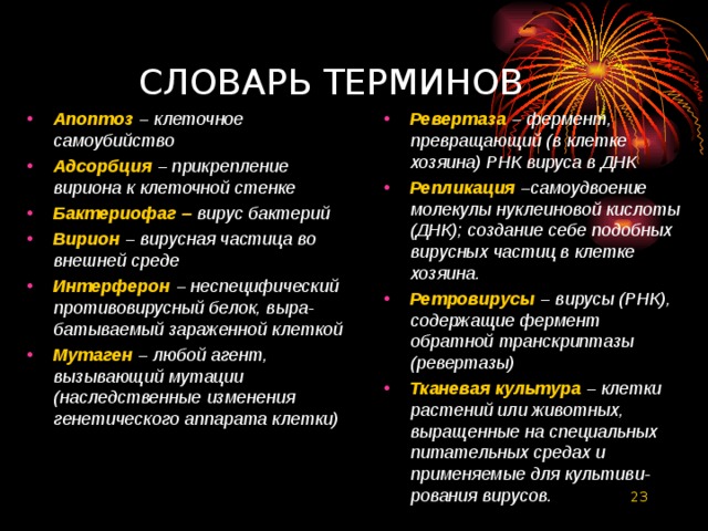  СЛОВАРЬ ТЕРМИНОВ Апоптоз – клеточное самоубийство Адсорбция – прикрепление вириона к клеточной стенке Бактериофаг –  вирус бактерий Вирион  – вирусная частица во внешней среде Интерферон  – неспецифический противовирусный белок, выра-батываемый зараженной клеткой Мутаген  – любой агент, вызывающий мутации (наследственные изменения генетического аппарата клетки)  Ревертаза – фермент, превращающий (в клетке хозяина) РНК вируса в ДНК Репликация  –самоудвоение молекулы нуклеиновой кислоты (ДНК); создание себе подобных вирусных частиц в клетке хозяина. Ретровирусы  – вирусы (РНК), содержащие фермент обратной транскриптазы (ревертазы) Тканевая культура  – клетки растений или животных, выращенные на специальных питательных средах и применяемые для культиви-рования вирусов.  