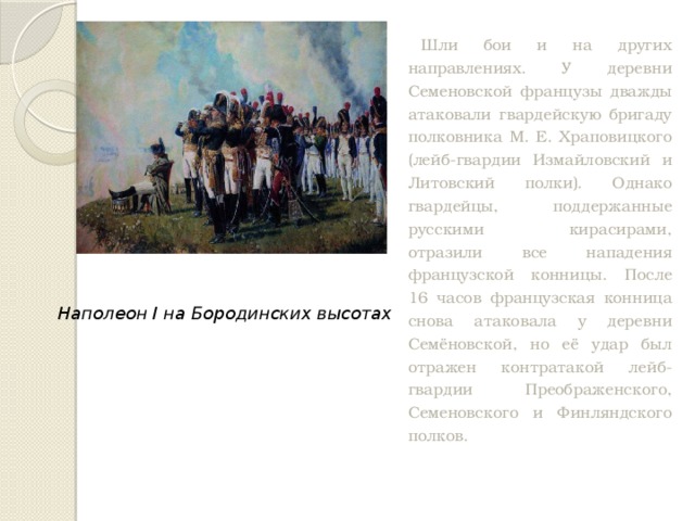 Шли бои и на других направлениях. У деревни Семеновской французы дважды атаковали гвардейскую бригаду полковника М. Е. Храповицкого (лейб-гвардии Измайловский и Литовский полки). Однако гвардейцы, поддержанные русскими кирасирами, отразили все нападения французской конницы. После 16 часов французская конница снова атаковала у деревни Семёновской, но её удар был отражен контратакой лейб-гвардии Преображенского, Семеновского и Финляндского полков. Наполеон I на Бородинских высотах 