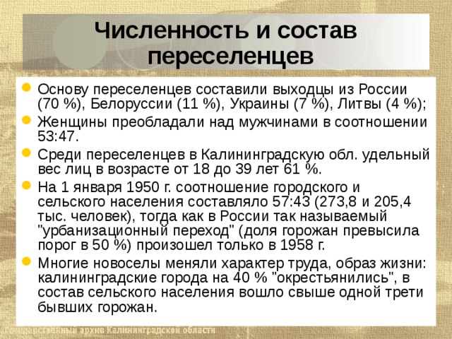 Численность и состав переселенцев Основу переселенцев составили выходцы из России (70 %), Белоруссии (11 %), Украины (7 %), Литвы (4 %); Женщины преобладали над мужчинами в соотношении 53:47. Среди переселенцев в Калининградскую обл. удельный вес лиц в возрасте от 18 до 39 лет 61 %. На 1 января 1950 г. соотношение городского и сельского населения составляло 57:43 (273,8 и 205,4 тыс. человек), тогда как в России так называемый 