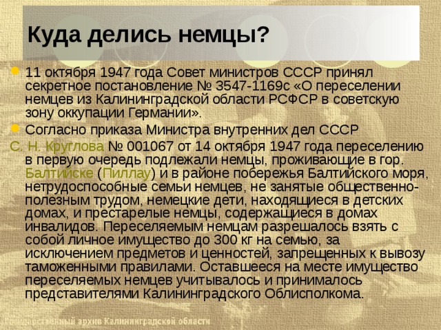 Куда делись немцы? 11 октября 1947 года Совет министров СССР принял секретное постановление № 3547-1169с «О переселении немцев из Калининградской области РСФСР в советскую зону оккупации Германии». Согласно приказа Министра внутренних дел СССР  С. Н. Круглова  № 001067 от 14 октября 1947 года переселению в первую очередь подлежали немцы, проживающие в гор. Балтийске  ( Пиллау ) и в районе побережья Балтийского моря, нетрудоспособные семьи немцев, не занятые общественно-полезным трудом, немецкие дети, находящиеся в детских домах, и престарелые немцы, содержащиеся в домах инвалидов. Переселяемым немцам разрешалось взять с собой личное имущество до 300 кг на семью, за исключением предметов и ценностей, запрещенных к вывозу таможенными правилами. Оставшееся на месте имущество переселяемых немцев учитывалось и принималось представителями Калининградского Облисполкома.  