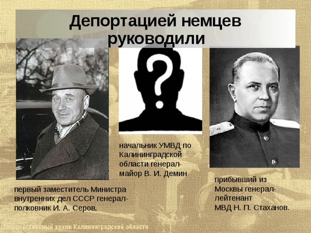 Депортацией немцев руководили начальник УМВД по Калининградской области генерал-майор В. И. Демин прибывший из Москвы генерал-лейтенант МВД Н. П. Стаханов.  первый заместитель Министра внутренних дел СССР генерал-полковник И. А. Серов,  