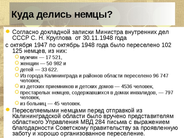 Куда делись немцы? Согласно докладной записки Министра внутренних дел СССР С. Н. Круглова  от 30.11.1948 года с октября 1947 по октябрь 1948 года было переселено 102 125 немцев, из них: мужчин — 17 521, женщин — 50 982 и детей — 33 622. Из города Калининграда и районов области переселено 96 747 человек, из детских приемников и детских домов — 4536 человек, престарелых немцев, содержавшихся в домах инвалидов, — 797 человек, из больниц — 45 человек. мужчин — 17 521, женщин — 50 982 и детей — 33 622. Из города Калининграда и районов области переселено 96 747 человек, из детских приемников и детских домов — 4536 человек, престарелых немцев, содержавшихся в домах инвалидов, — 797 человек, из больниц — 45 человек. Переселяемыми немцами перед отправкой из Калининградской области было вручено представителям областного Управления МВД 284 письма с выражением благодарности Советскому правительству за проявленную заботу и хорошо организованное переселение. 