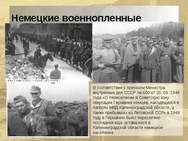 Немецкие военнопленные В соответствии с приказом Министра внутренних дел СССР № 600 от 20. 09. 1949 года «О переселении в Советскую зону оккупации Германии немцев, находящихся в лагерях МВД Калининградской области, а также прибывших из Литовской ССР» в 1949 году в Германию было переселено последнее ещё оставшееся в Калининградской области немецкое население. 
