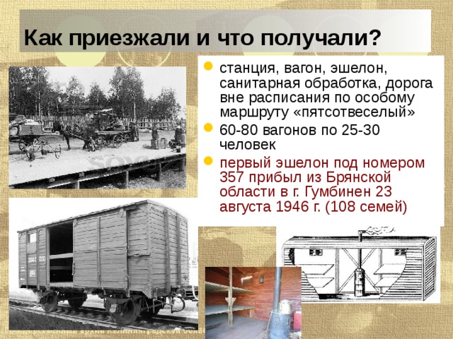 Как приезжали и что получали? станция, вагон, эшелон, санитарная обработка, дорога вне расписания по особому маршруту «пятсотвеселый» 60-80 вагонов по 25-30 человек первый эшелон под номером 357 прибыл из Брянской области в г. Гумбинен 23 августа 1946 г. (108 семей) 