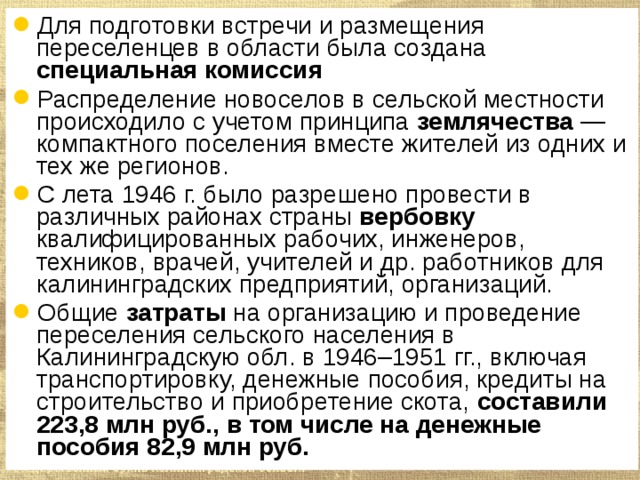 Для подготовки встречи и размещения переселенцев в области была создана специальная комиссия Распределение новоселов в сельской местности происходило с учетом принципа землячества — компактного поселения вместе жителей из одних и тех же регионов.  С лета 1946 г. было разрешено провести в различных районах страны вербовку квалифицированных рабочих, инженеров, техников, врачей, учителей и др. работников для калининградских предприятий, организаций.  Общие затраты на организацию и проведение переселения сельского населения в Калининградскую обл. в 1946–1951 гг., включая транспортировку, денежные пособия, кредиты на строительство и приобретение скота, составили 223,8 млн руб., в том числе на денежные пособия 82,9 млн руб. 