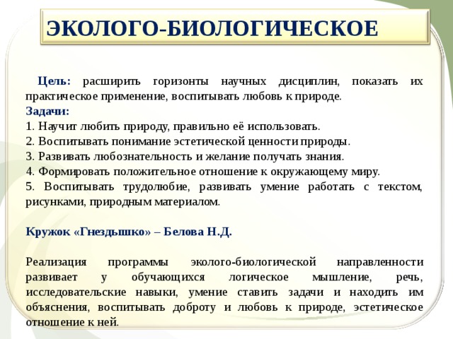 ЭКОЛОГО-БИОЛОГИЧЕСКОЕ   Цель: расширить горизонты научных дисциплин, показать их практическое применение, воспитывать любовь к природе. Задачи: 1. Научит любить природу, правильно её использовать. 2. Воспитывать понимание эстетической ценности природы. 3. Развивать любознательность и желание получать знания. 4. Формировать положительное отношение к окружающему миру. 5. Воспитывать трудолюбие, развивать умение работать с текстом, рисунками, природным материалом.  Кружок «Гнездышко» – Белова Н.Д.  Реализация программы эколого-биологической направленности развивает у обучающихся логическое мышление, речь, исследовательские навыки, умение ставить задачи и находить им объяснения, воспитывать доброту и любовь к природе, эстетическое отношение к ней. 