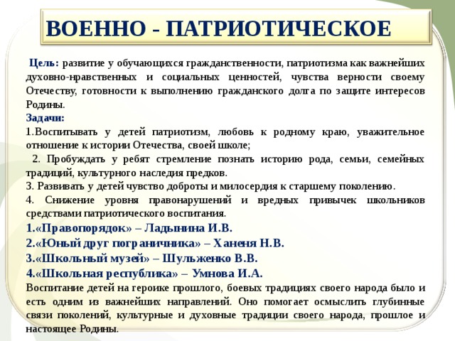 ВОЕННО - ПАТРИОТИЧЕСКОЕ   Цель: развитие у обучающихся гражданственности, патриотизма как важнейших духовно-нравственных и социальных ценностей, чувства верности своему Отечеству, готовности к выполнению гражданского долга по защите интересов Родины. Задачи: 1.Воспитывать у детей патриотизм, любовь к родному краю, уважительное отношение к истории Отечества, своей школе;  2. Пробуждать у ребят стремление познать историю рода, семьи, семейных традиций, культурного наследия предков. 3. Развивать у детей чувство доброты и милосердия к старшему поколению. 4. Снижение уровня правонарушений и вредных привычек школьников средствами патриотического воспитания. «Правопорядок» – Ладынина И.В. «Юный друг пограничника» – Ханеня Н.В. «Школьный музей» – Шульженко В.В. «Школьная республика» – Умнова И.А. Воспитание детей на героике прошлого, боевых традициях своего народа было и есть одним из важнейших направлений. Оно помогает осмыслить глубинные связи поколений, культурные и духовные традиции своего народа, прошлое и настоящее Родины. 