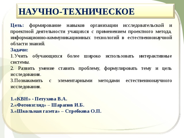 НАУЧНО-ТЕХНИЧЕСКОЕ  Цель: формирование навыков организации исследовательской и проектной деятельности учащихся с применением проектного метода, информационно-коммуникационных технологий в естественнонаучной области знаний. Задачи: 1.Учить обучающихся более широко использовать интерактивные системы. 2. Развить умение ставить проблему, формулировать тему и цель исследования. 3.Познакомить с элементарными методами естественнонаучного исследования. «КВН» - Петухова В.А. «Фотовзгляд» – Шарапов И.Б. «Школьная газета» – Стребкова О.П.  
