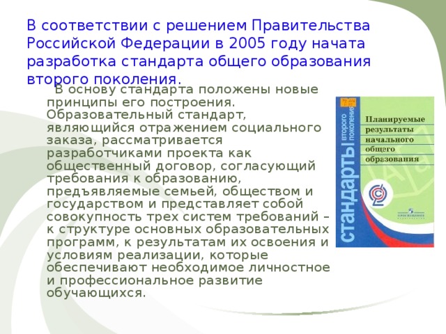 В соответствии с решением Правительства Российской Федерации в 2005 году начата разработка стандарта общего образования второго поколения.  В основу стандарта положены новые принципы его построения. Образовательный стандарт, являющийся отражением социального заказа, рассматривается разработчиками проекта как общественный договор, согласующий требования к образованию, предъявляемые семьей, обществом и государством и представляет собой совокупность трех систем требований – к структуре основных образовательных программ, к результатам их освоения и условиям реализации, которые обеспечивают необходимое личностное и профессиональное развитие обучающихся. 