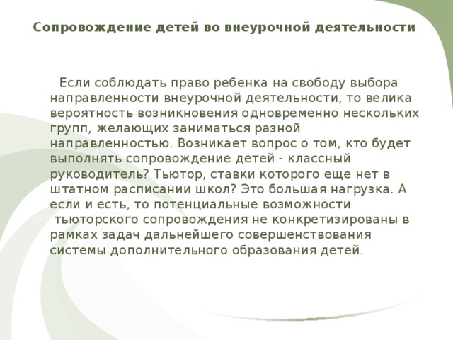 Сопровождение детей во внеурочной деятельности  Если соблюдать право ребенка на свободу выбора направленности внеурочной деятельности, то велика вероятность возникновения одновременно нескольких групп, желающих заниматься разной направленностью. Возникает вопрос о том, кто будет выполнять сопровождение детей - классный руководитель? Тьютор, ставки которого еще нет в штатном расписании школ? Это большая нагрузка. А если и есть, то потенциальные возможности  тьюторского сопровождения не конкретизированы в рамках задач дальнейшего совершенствования системы дополнительного образования детей. 