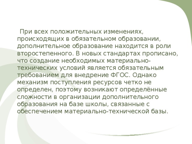  При всех положительных изменениях, происходящих в обязательном образовании, дополнительное образование находится в роли второстепенного. В новых стандартах прописано, что создание необходимых материально-технических условий является обязательным требованием для внедрение ФГОС. Однако механизм поступления ресурсов четко не определен, поэтому возникают определённые сложности в организации дополнительного образования на базе школы, связанные с обеспечением материально-технической базы. 