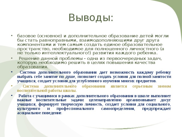 Выводы: базовое (основное) и дополнительное образование детей могли бы стать равноправными, взаимодополняющими друг друга компонентами и тем самым создать единое образовательное пространство, необходимое для полноценного личностного (а не только интеллектуального!) развития каждого ребенка.  Решение данной проблемы - одна из первоочередных задач, которую необходимо решить в целях повышения качества образования.  Система дополнительного образования дает возможность каждому ребенку выбрать себе занятие по душе, позволяет создать условия для полной занятости учащихся, создает условия для углубленного изучения многих предметов.  Система дополнительного образования является серьезным звеном воспитательной работы школы.  Работа с учащимися в рамках дополнительного образования в школе выполняет важные воспитательные задачи: целенаправленно организовывает досуг учащихся, формирует творческую личность, создает условия для социального, культурного и профессионального самоопределения, предупреждает асоциальное поведение . 
