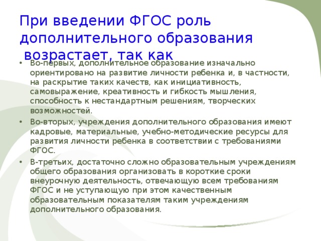 При введении ФГОС роль дополнительного образования  возрастает, так как Во-первых, дополнительное образование изначально ориентировано на развитие личности ребенка и, в частности, на раскрытие таких качеств, как инициативность, самовыражение, креативность и гибкость мышления, способность к нестандартным решениям, творческих возможностей. Во-вторых, учреждения дополнительного образования имеют кадровые, материальные, учебно-методические ресурсы для развития личности ребенка в соответствии с требованиями ФГОС. В-третьих, достаточно сложно образовательным учреждениям общего образования организовать в короткие сроки внеурочную деятельность, отвечающую всем требованиям ФГОС и не уступающую при этом качественным образовательным показателям таким учреждениям дополнительного образования.  