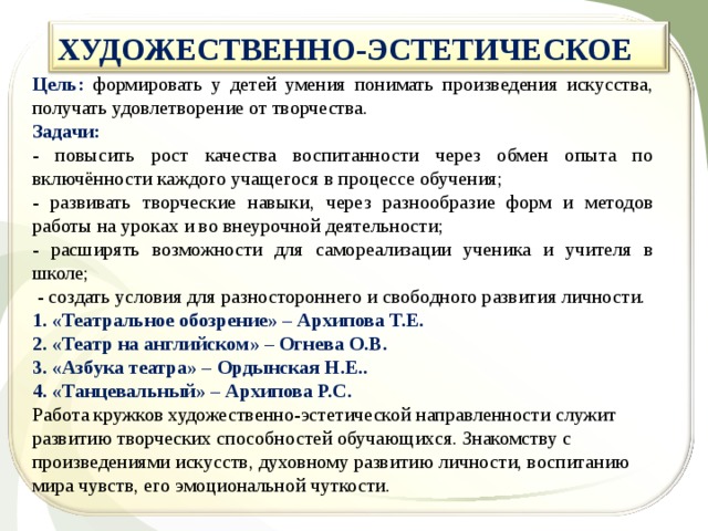 ХУДОЖЕСТВЕННО-ЭСТЕТИЧЕСКОЕ  Цель: формировать у детей умения понимать произведения искусства, получать удовлетворение от творчества. Задачи: - повысить рост качества воспитанности через обмен опыта по включённости каждого учащегося в процессе обучения; - развивать творческие навыки, через разнообразие форм и методов работы на уроках и во внеурочной деятельности; - расширять возможности для самореализации ученика и учителя в школе;   - создать условия для разностороннего и свободного развития личности. 1. «Театральное обозрение» – Архипова Т.Е. 2. «Театр на английском» – Огнева О.В.  3. «Азбука театра» – Ордынская Н.Е.. 4. «Танцевальный» – Архипова Р.С.  Работа кружков художественно-эстетической направленности служит развитию творческих способностей обучающихся. Знакомству с произведениями искусств, духовному развитию личности, воспитанию мира чувств, его эмоциональной чуткости. 