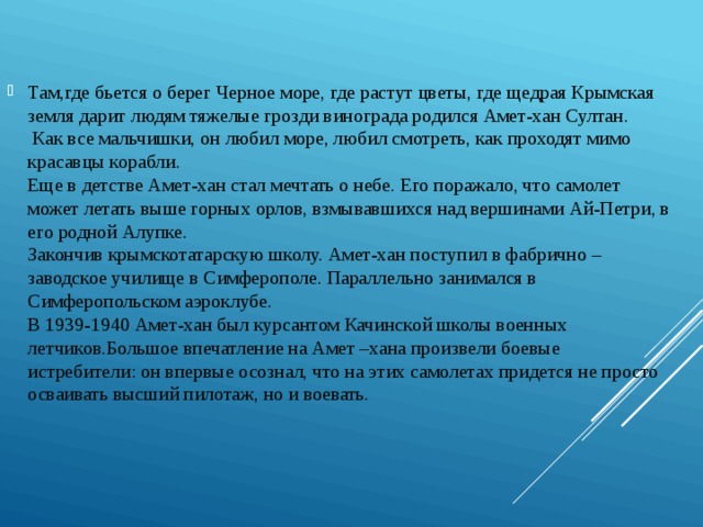 Там,где бьется о берег Черное море, где растут цветы, где щедрая Крымская земля дарит людям тяжелые грозди винограда родился Амет-хан Султан.    Как все мальчишки, он любил море, любил смотреть, как проходят мимо красавцы корабли.   Еще в детстве Амет-хан стал мечтать о небе. Его поражало, что самолет может летать выше горных орлов, взмывавшихся над вершинами Ай-Петри, в его родной Алупке.   Закончив крымскотатарскую школу. Амет-хан поступил в фабрично –заводское училище в Симферополе. Параллельно занимался в Симферопольском аэроклубе.   В 1939-1940 Амет-хан был курсантом Качинской школы военных летчиков.Большое впечатление на Амет –хана произвели боевые истребители: он впервые осознал, что на этих самолетах придется не просто осваивать высший пилотаж, но и воевать.    