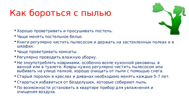Как бороться с пылью Хорошо проветривать и просушивать постель. Чаще менять постельное белье. Книги регулярно чистить пылесосом и держать на застекленных полках и в шкафах. Чаще проветривать комнаты. Регулярно проводить влажную уборку. Не злоупотреблять ковриками, особенно возле кухонной раковины, в ванной или в туалете. Ковры нужно регулярно чистить пылесосом или выбивать на улице палкой, хорошо очищать от пыли с помощью снега. Старый поролон в креслах и диванах необходимо менять каждые 5-7 лет. Стараться избавиться от безделушек, которые собирают пыль. По возможности установить в квартире прибор для увлажнения и очищения воздуха. 