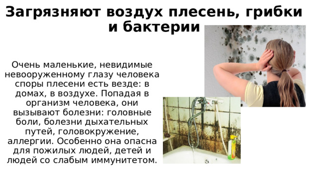 Загрязняют воздух плесень, грибки и бактерии Очень маленькие, невидимые невооруженному глазу человека споры плесени есть везде: в домах, в воздухе. Попадая в организм человека, они вызывают болезни: головные боли, болезни дыхательных путей, головокружение, аллергии. Особенно она опасна для пожилых людей, детей и людей со слабым иммунитетом. 