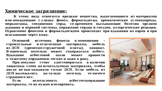 Химическое загрязнение:   К этому виду относятся вредные вещества, выделяющиеся из материалов или попадающие с улицы: фенол, формальдегид, ароматические углеводороды, меркаптаны, соединения серы, со временем вызывающие болезни органов дыхания и нервной системы, поражение сердца и сосудов, аллергические реакции. Отравление фенолом и формальдегидом происходит при вдыхании их паров и при всасывании через кожу.  Основной источник фенола в помещении – строительные и отделочные материалы, мебель из ДСП (древесно-стружечной плиты), ламинат. В навесных потолках может содержаться асбест. Вдыхание асбестовой пыли может привести к тяжелому поражению легких и даже к раку.   При покупке стоит удостовериться в наличии защитных слоев на используемых материалах, чтобы нигде не выглядывали голые ДСП. Если мебель из ДСП вылежалась на складе полгода, то ничего страшного нет.  Если использовать асбестосодержащие материалы, то их нужно изолировать. 