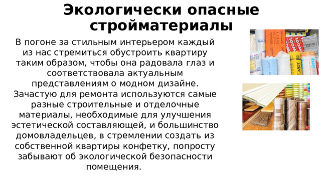 Экологически опасные стройматериалы В погоне за стильным интерьером каждый из нас стремиться обустроить квартиру таким образом, чтобы она радовала глаз и соответствовала актуальным представлениям о модном дизайне. Зачастую для ремонта используются самые разные строительные и отделочные материалы, необходимые для улучшения эстетической составляющей, и большинство домовладельцев, в стремлении создать из собственной квартиры конфетку, попросту забывают об экологической безопасности помещения. 