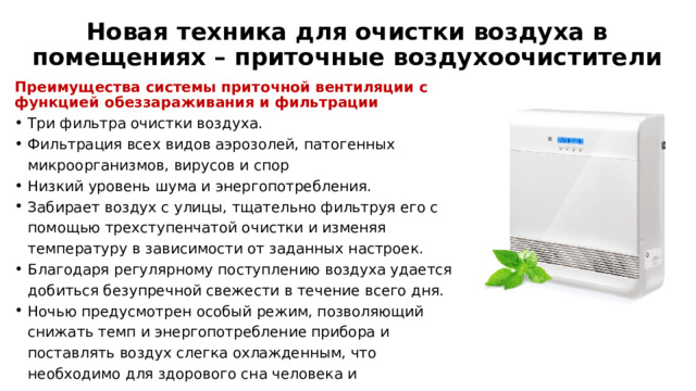 Новая техника для очистки воздуха в помещениях – приточные воздухоочистители Преимущества системы приточной вентиляции с функцией обеззараживания и фильтрации Три фильтра очистки воздуха. Фильтрация всех видов аэрозолей, патогенных микроорганизмов, вирусов и спор Низкий уровень шума и энергопотребления. Забирает воздух с улицы, тщательно фильтруя его с помощью трехступенчатой очистки и изменяя температуру в зависимости от заданных настроек. Благодаря регулярному поступлению воздуха удается добиться безупречной свежести в течение всего дня. Ночью предусмотрен особый режим, позволяющий снижать темп и энергопотребление прибора и поставлять воздух слегка охлажденным, что необходимо для здорового сна человека и проветривания помещения в его отсутствие. 