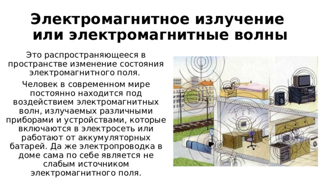 Электромагнитное излучение или электромагнитные волны Это распространяющееся в пространстве изменение состояния электромагнитного поля. Человек в современном мире постоянно находится под воздействием электромагнитных волн, излучаемых различными приборами и устройствами, которые включаются в электросеть или работают от аккумуляторных батарей. Да же электропроводка в доме сама по себе является не слабым источником электромагнитного поля. 