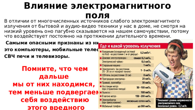 Влияние электромагнитного поля В отличии от многочисленных источников слабого электромагнитного излучения от бытовой и аудио-видео техники у нас в доме, не смотря на низкий уровень оно пагубно сказывается на нашем самочувствии, потому что воздействует постоянно на протяжении длительного времени.  Самыми опасными признаны из них- это компьютеры, мобильные телефоны, СВЧ печи и телевизоры.  Помните, что чем дальше мы от них находимся, тем меньше подвергаем себя воздействию  этого вредного фактора. 