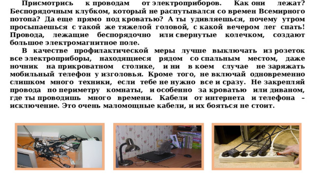  Присмотрись к проводам от электроприборов. Как они лежат? Беспорядочным клубком, который не распутывался со времен Всемирного потопа? Да еще прямо под кроватью? А ты удивляешься, почему утром просыпаешься с такой же тяжелой головой, с какой вечером лег спать! Провода, лежащие беспорядочно или свернутые колечком, создают большое электромагнитное поле.  В качестве профилактической меры лучше выключать из розеток все электроприборы, находящиеся рядом со спальным местом, даже ночник на прикроватном столике, и ни в коем случае не заряжать мобильный телефон у изголовья. Кроме того, не включай одновременно слишком много техники, если тебе не нужно все и сразу. Не закрепляй провода по периметру комнаты, и особенно за кроватью или диваном, где ты проводишь много времени. Кабели от интернета и телефона – исключение. Это очень маломощные кабели, и их бояться не стоит. 