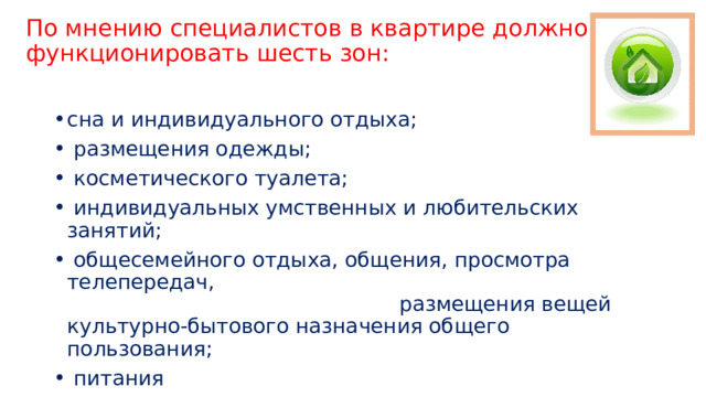 По мнению специалистов в квартире должно функционировать шесть зон:   сна и индивидуального отдыха;  размещения одежды;  косметического туалета;  индивидуальных умственных и любительских занятий;  общесемейного отдыха, общения, просмотра телепередач, размещения вещей культурно-бытового назначения общего пользования;  питания 