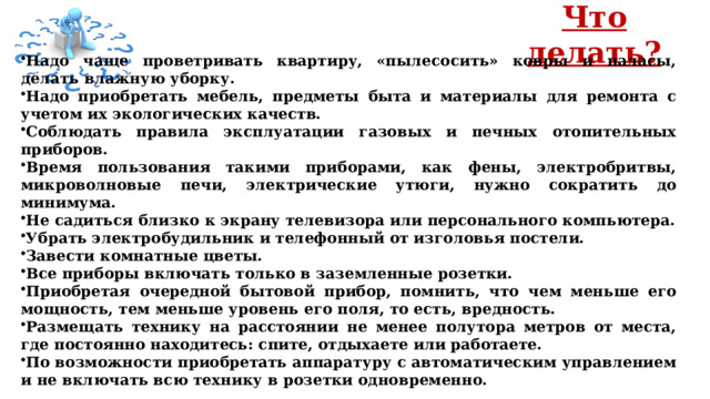 Что делать?  Надо чаще проветривать квартиру, «пылесосить» ковры и паласы, делать влажную уборку. Надо приобретать мебель, предметы быта и материалы для ремонта с учетом их экологических качеств. Соблюдать правила эксплуатации газовых и печных отопительных приборов. Время пользования такими приборами, как фены, электробритвы, микроволновые печи, электрические утюги, нужно сократить до минимума. Не садиться близко к экрану телевизора или персонального компьютера. Убрать электробудильник и телефонный от изголовья постели. Завести комнатные цветы. Все приборы включать только в заземленные розетки. Приобретая очередной бытовой прибор, помнить, что чем меньше его мощность, тем меньше уровень его поля, то есть, вредность. Размещать технику на расстоянии не менее полутора метров от места, где постоянно находитесь: спите, отдыхаете или работаете. По возможности приобретать аппаратуру с автоматическим управлением и не включать всю технику в розетки одновременно. 