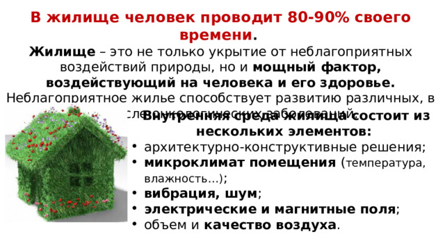В жилище человек проводит 80-90% своего времени . Жилище – это не только укрытие от неблагоприятных воздействий природы, но и мощный фактор, воздействующий на человека и его здоровье. Неблагоприятное жилье способствует развитию различных, в том числе онкологических заболеваний. Внутренняя среда жилища состоит из нескольких элементов: архитектурно-конструктивные решения; микроклимат помещения ( температура, влажность…) ; вибрация, шум ; электрические и магнитные поля ; объем и качество воздуха . 