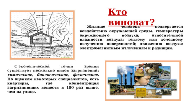 Кто виноват?  Жилище человека подвергается воздействию окружающей среды. температуры окружающего воздуха; относительной влажности воздуха; теплому или холодному излучению поверхностей; движению воздуха; электромагнитным излучениям и радиации.  С экологической точки зрения существует несколько видов загрязнений: химическое, биологическое, физическое . По оценкам некоторых специалистов, есть квартиры, где концентрация загрязняющих веществ в 100 раз выше, чем на улице. 