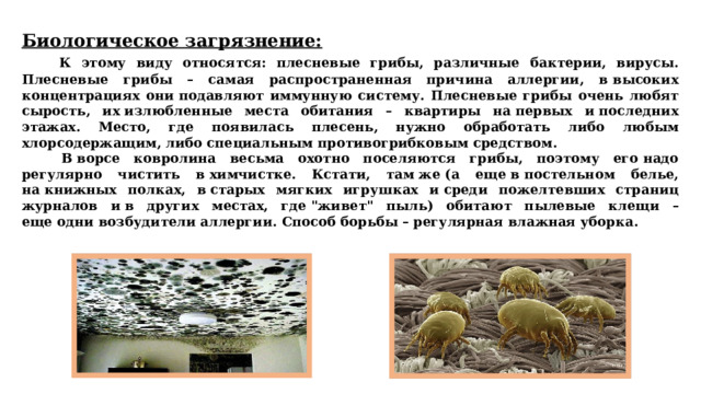 Биологическое загрязнение:   К этому виду относятся: плесневые грибы, различные бактерии, вирусы. Плесневые грибы – самая распространенная причина аллергии, в высоких концентрациях они подавляют иммунную систему. Плесневые грибы очень любят сырость, их излюбленные места обитания – квартиры на первых и последних этажах. Место, где появилась плесень, нужно обработать либо любым хлорсодержащим, либо специальным противогрибковым средством.   В ворсе ковролина весьма охотно поселяются грибы, поэтому его надо регулярно чистить в химчистке. Кстати, там же (а еще в постельном белье, на книжных полках, в старых мягких игрушках и среди пожелтевших страниц журналов и в других местах, где 