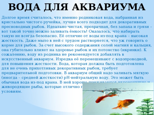 ВОДА ДЛЯ АКВАРИУМА Долгое время считалось, что именно родниковая вода, набранная из кристально чистого ручейка, лучше всего подходит для декоративных пресноводных рыбок. Идеально чистая, прозрачная, без запаха и грязи – вот такой точно можно заливать ёмкость! Оказалось, что набирать такую не всегда безопасно. Её отличие от воды из-под крана – высокая жесткость. Даже мыло в ней с трудом растворяется, что уж говорить о корме для рыбок. За счет высокого содержания солей магния и кальция, она губительно влияет на здоровье рыбок и их потомство (икринки). К сожалению, воду из родника не рекомендуется добавлять в искусственный аквариум. Изредка её перемешивают с водопроводной, для повышения жесткости. Вода, которая должна быть подготовлена для не очень прихотливых декоративных рыбок, требует предварительной подготовки. В аквариум общий надо заливать мягкую (иногда – средней жесткости) рН-нейтральную воду. Это может быть обычная вода из-под крана. В ней хорошо приживаются икромечущие и живородящие рыбы, которые отлично приспосабливаются к разным условиям. 
