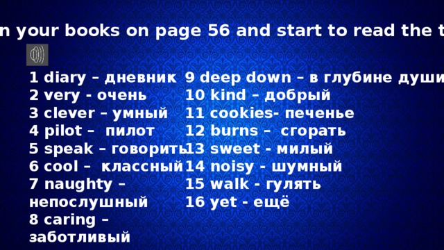 Open your books on page 56 and start to read the text. 1 diary – дневник 9 deep down – в глубине души 2 very - очень 10 kind – добрый 3 clever – умный 11 cookies- печенье 4 pilot – пилот 12 burns – сгорать 13 sweet - милый 5 speak – говорить 6 cool – классный 14 noisy - шумный 7 naughty – непослушный 15 walk - гулять 16 yet - ещё 8 caring – заботливый 