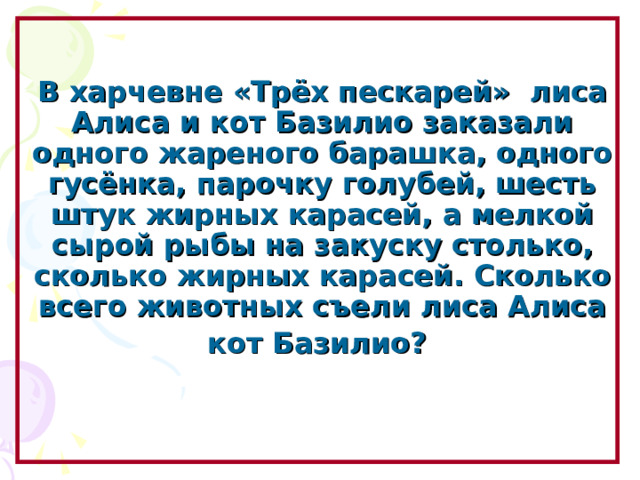    В харчевне «Трёх пескарей» лиса Алиса и кот Базилио заказали одного жареного барашка, одного гусёнка, парочку голубей, шесть штук жирных карасей, а мелкой сырой рыбы на закуску столько, сколько жирных карасей. Сколько всего животных съели лиса Алиса кот Базилио?    Образовательный портал «Мой университет» - www . moi - universitet . ru Факультет «Реформа образования» - www . edu - reforma . ru  