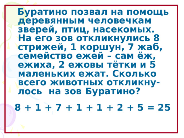  Буратино позвал на помощь деревянным человечкам зверей, птиц, насекомых. На его зов откликнулись 8 стрижей, 1 коршун, 7 жаб, семейство ежей – сам ёж, ежиха, 2 ежовы тётки и 5 маленьких ежат. Сколько всего животных откликну- лось на зов Буратино?  8 + 1 + 7 + 1 + 1 + 2 + 5 = 2 5  Образовательный портал «Мой университет» - www . moi - universitet . ru Факультет «Реформа образования» - www . edu - reforma . ru  