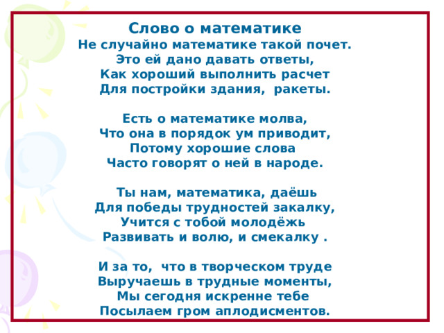 Слово о математике Не случайно математике такой почет. Это ей дано давать ответы, Как хороший выполнить расчет Для постройки здания,  ракеты.   Есть о математике молва, Что она в порядок ум приводит, Потому хорошие слова Часто говорят о ней в народе.    Ты нам, математика, даёшь Для победы трудностей закалку, Учится с тобой молодёжь Развивать и волю, и смекалку .   И за то,  что в творческом труде Выручаешь в трудные моменты, Мы сегодня искренне тебе Посылаем гром аплодисментов. Образовательный портал «Мой университет» - www . moi - universitet . ru Факультет «Реформа образования» - www . edu - reforma . ru  