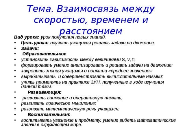 Тема. Взаимосвязь между скоростью, временем и расстоянием Вид урока: урок получения новых знаний. Цель урока: научить учащихся решать задачи на движение. Задачи:  Образовательная: установить зависимость между величинами S , v , t ; формировать умение анализировать и решать задачи на движение; закрепить знания учащихся о понятии «среднее значение» вырабатывать и совершенствовать вычислительные навыки; учить применять на практике ЗУН, полученные в ходе изучения данной темы.  Развивающая:  развивать внимание и оперативную память; развивать логическое мышление; развивать математическую речь учащихся.  Воспитательная: воспитывать уважение к предмету, умение видеть математические задачи в окружающем мире. 