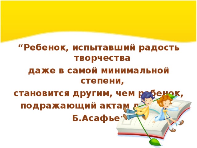 “ Ребенок, испытавший радость творчества даже в самой минимальной степени, становится другим, чем ребенок, подражающий актам других.” Б.Асафьев 