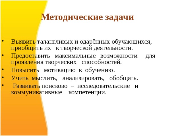 Методические задачи  Выявить талантливых и одарённых обучающихся, приобщить их к творческой деятельности. Предоставить максимальные возможности для проявления творческих способностей. Повысить мотивацию к обучению. Учить мыслить, анализировать, обобщать.  Развивать поисково – исследовательские и коммуникативные компетенции.  