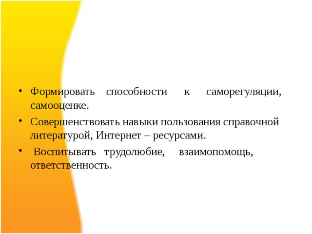  Формировать способности к саморегуляции, самооценке. Совершенствовать навыки пользования справочной литературой, Интернет – ресурсами.  Воспитывать трудолюбие, взаимопомощь, ответственность. 