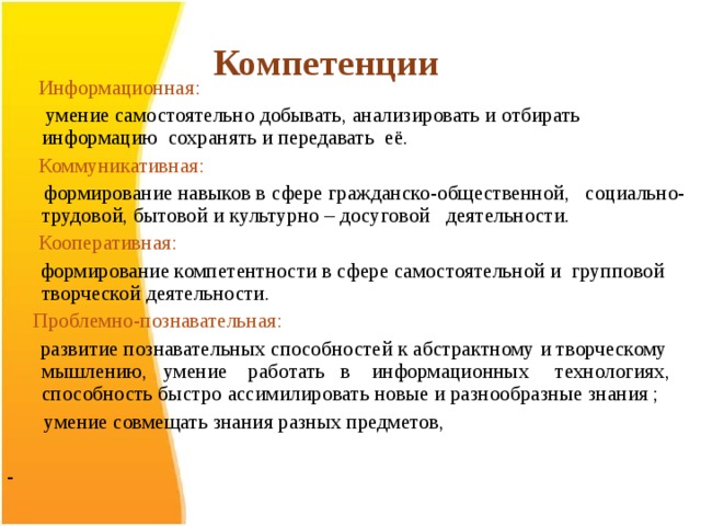      Компетенции  Информационная:   умение самостоятельно добывать, анализировать и отбирать информацию сохранять и передавать её.  Коммуникативная:  формирование навыков в сфере гражданско-общественной, социально-трудовой, бытовой и культурно – досуговой деятельности.  Кооперативная:  формирование компетентности в сфере самостоятельной и групповой творческой деятельности.  Проблемно-познавательная:  развитие познавательных способностей к абстрактному и творческому мышлению, умение работать в информационных технологиях, способность быстро ассимилировать новые и разнообразные знания ;  умение совмещать знания разных предметов, -  